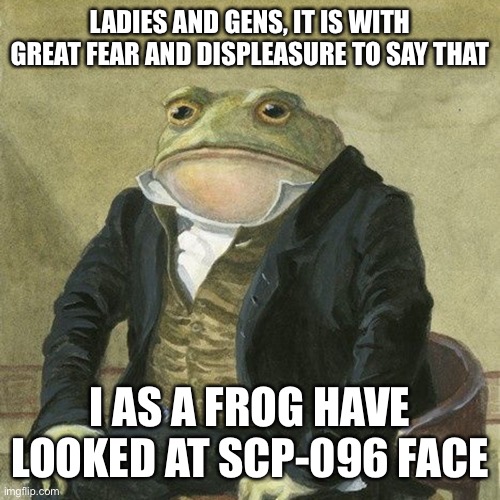 Gentlemen, it is with great pleasure to inform you that | LADIES AND GENS, IT IS WITH GREAT FEAR AND DISPLEASURE TO SAY THAT; I AS A FROG HAVE LOOKED AT SCP-096 FACE | image tagged in gentlemen it is with great pleasure to inform you that | made w/ Imgflip meme maker