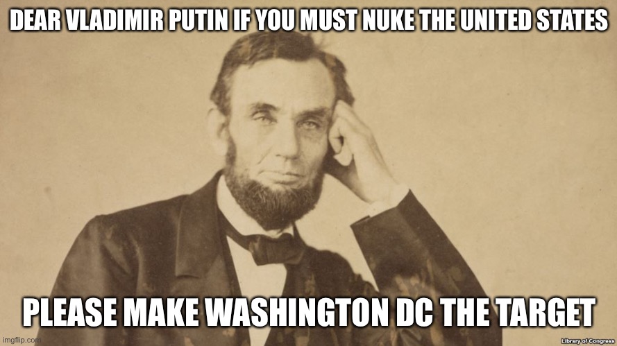 Tell Me More About Abe Lincoln | DEAR VLADIMIR PUTIN IF YOU MUST NUKE THE UNITED STATES; PLEASE MAKE WASHINGTON DC THE TARGET | image tagged in tell me more about abe lincoln | made w/ Imgflip meme maker
