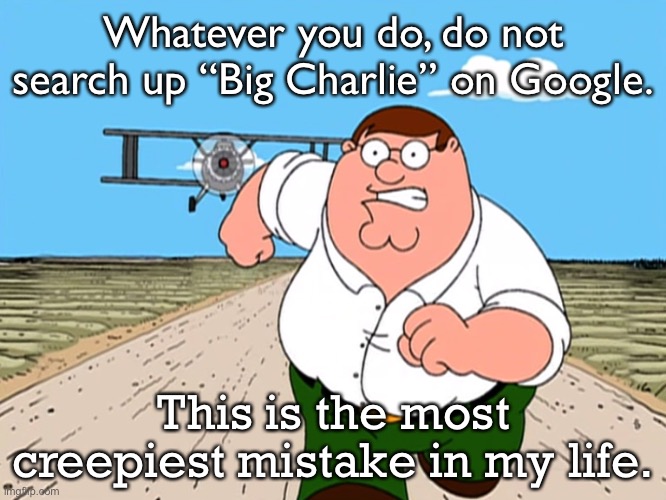 WHATEVER YOU DO, DO NOT DO IT! | Whatever you do, do not search up “Big Charlie” on Google. This is the most creepiest mistake in my life. | image tagged in peter griffin running away,big charlie,scp-4158 | made w/ Imgflip meme maker