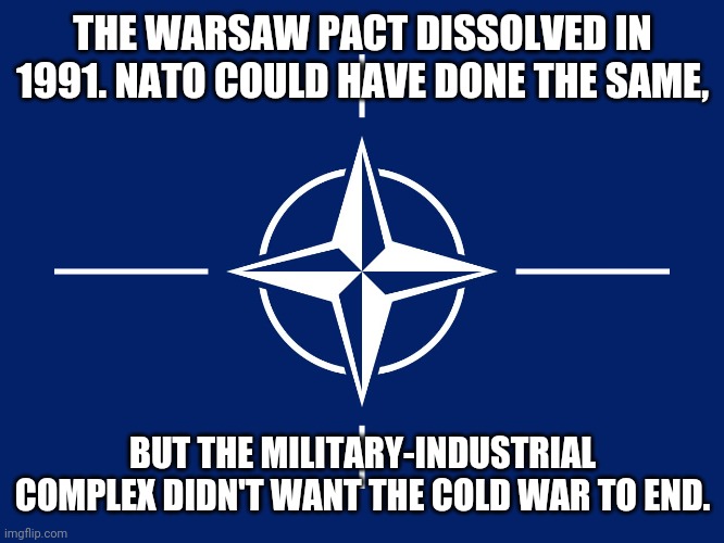 War profiteers | THE WARSAW PACT DISSOLVED IN 1991. NATO COULD HAVE DONE THE SAME, BUT THE MILITARY-INDUSTRIAL COMPLEX DIDN'T WANT THE COLD WAR TO END. | image tagged in nato flag,weapon of mass destruction,because capitalism | made w/ Imgflip meme maker