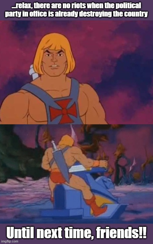 Riot Free elections | ...relax, there are no riots when the political party in office is already destroying the country; Until next time, friends!! | image tagged in he-man | made w/ Imgflip meme maker