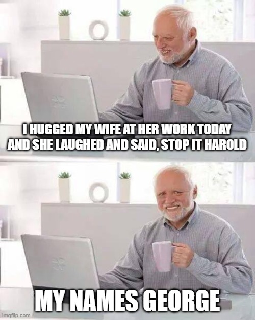 no this isnt me its a joke i found | I HUGGED MY WIFE AT HER WORK TODAY AND SHE LAUGHED AND SAID, STOP IT HAROLD; MY NAMES GEORGE | image tagged in memes,hide the pain harold | made w/ Imgflip meme maker