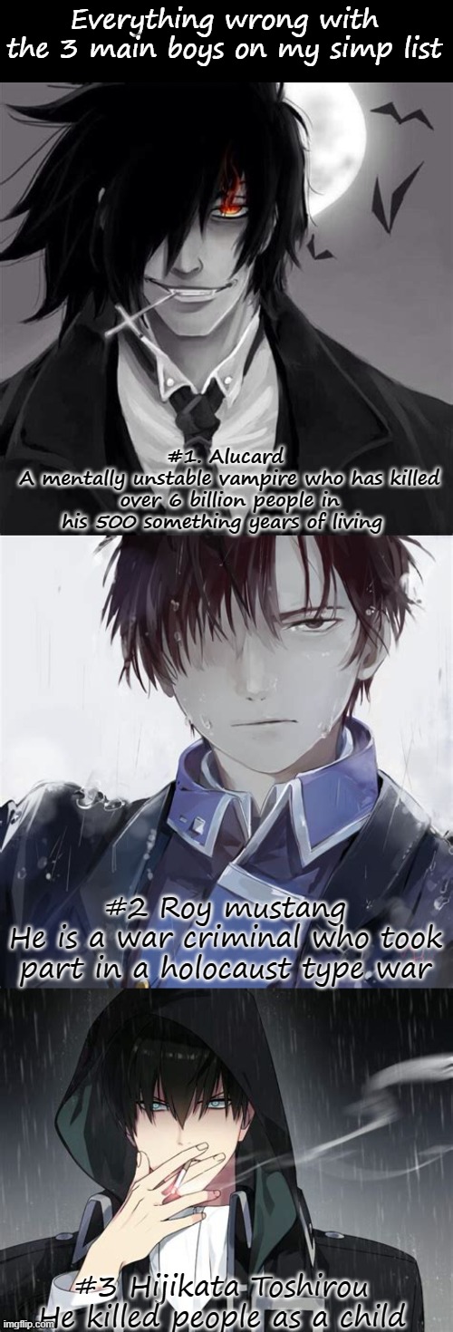 Ranked from worst to tame | Everything wrong with the 3 main boys on my simp list; #1. Alucard 
A mentally unstable vampire who has killed over 6 billion people in his 500 something years of living; #2 Roy mustang
He is a war criminal who took part in a holocaust type war; #3 Hijikata Toshirou
He killed people as a child | image tagged in blank black | made w/ Imgflip meme maker