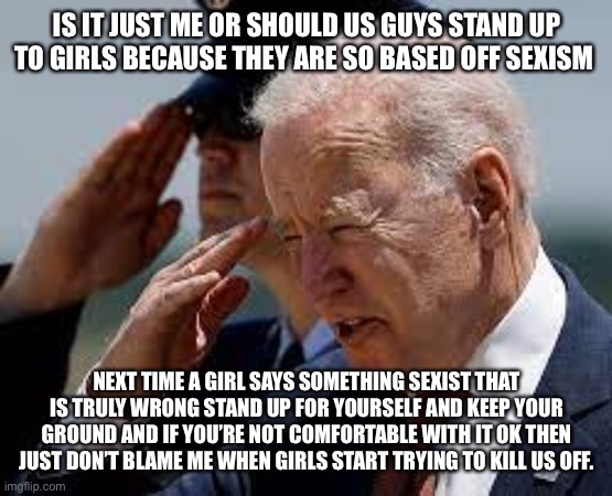 Pathetic Joe Biden | IS IT JUST ME OR SHOULD US GUYS STAND UP TO GIRLS BECAUSE THEY ARE SO BASED OFF SEXISM; NEXT TIME A GIRL SAYS SOMETHING SEXIST THAT IS TRULY WRONG STAND UP FOR YOURSELF AND KEEP YOUR GROUND AND IF YOU’RE NOT COMFORTABLE WITH IT OK THEN JUST DON’T BLAME ME WHEN GIRLS START TRYING TO KILL US OFF. | image tagged in pathetic joe biden | made w/ Imgflip meme maker