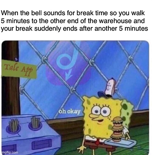 Longer breaks, less work. | When the bell sounds for break time so you walk
5 minutes to the other end of the warehouse and
your break suddenly ends after another 5 minutes | image tagged in oh okay spongebob,anti-capitalist,capitalism,socialism,working class,labor | made w/ Imgflip meme maker