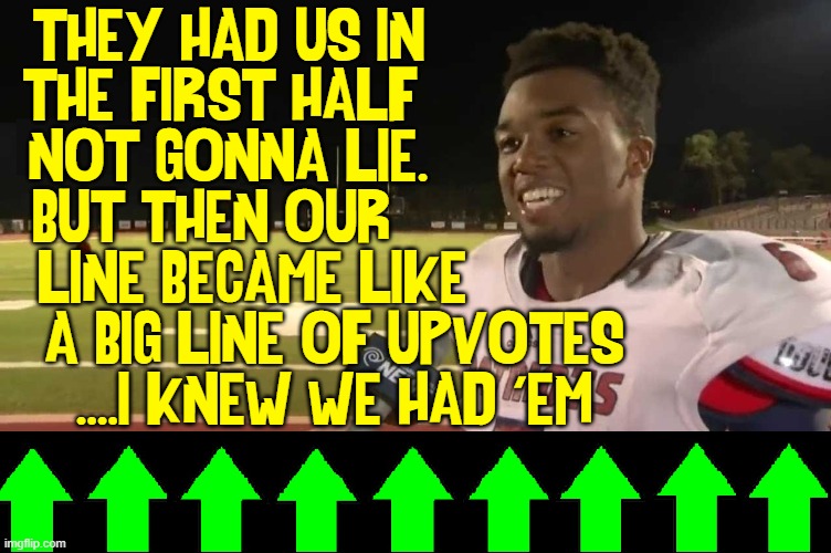 The Rise of the Upvotes | THEY HAD US IN             
THE FIRST HALF              
NOT GONNA LIE.             
BUT THEN OUR               
LINE BECAME LIKE          
A BIG LINE OF UPVOTES
....I KNEW WE HAD 'EM | image tagged in vince vance,imgflip,upvotes,football,memes,they had us in the first half | made w/ Imgflip meme maker