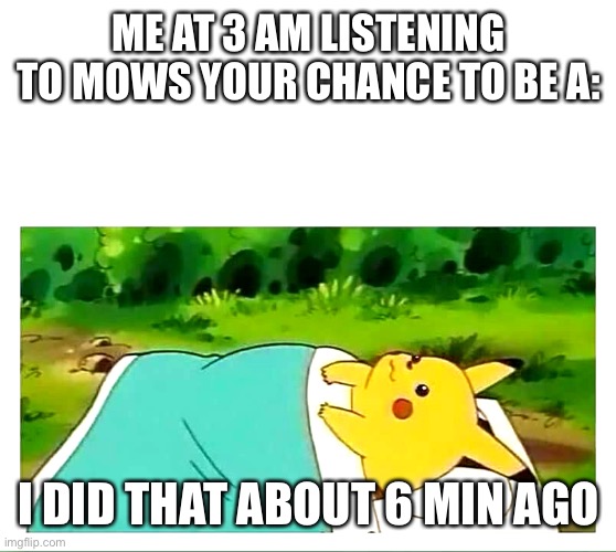 Pikachu laying down | ME AT 3 AM LISTENING TO MOWS YOUR CHANCE TO BE A:; I DID THAT ABOUT 6 MIN AGO | image tagged in pikachu laying down | made w/ Imgflip meme maker