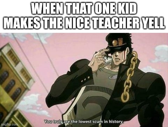 The lowest scum in history | WHEN THAT ONE KID MAKES THE NICE TEACHER YELL | image tagged in the lowest scum in history | made w/ Imgflip meme maker