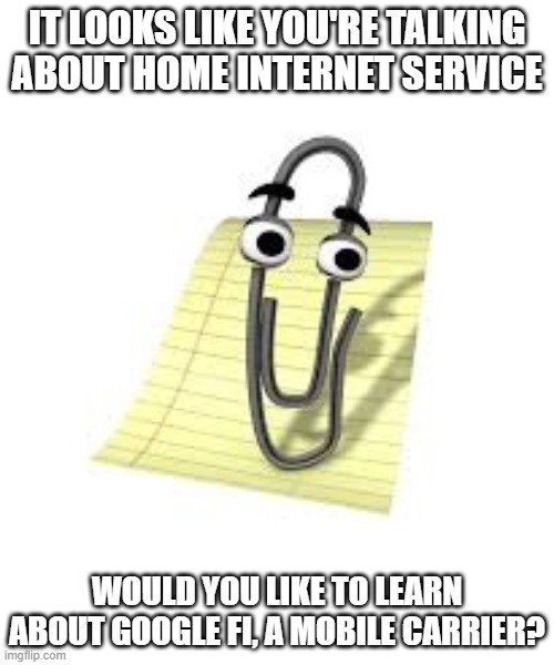 Clippy | IT LOOKS LIKE YOU'RE TALKING ABOUT HOME INTERNET SERVICE; WOULD YOU LIKE TO LEARN ABOUT GOOGLE FI, A MOBILE CARRIER? | image tagged in clippy | made w/ Imgflip meme maker