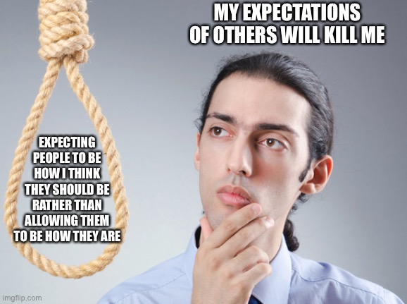 noose | EXPECTING PEOPLE TO BE HOW I THINK THEY SHOULD BE RATHER THAN ALLOWING THEM TO BE HOW THEY ARE MY EXPECTATIONS OF OTHERS WILL KILL ME | image tagged in noose | made w/ Imgflip meme maker