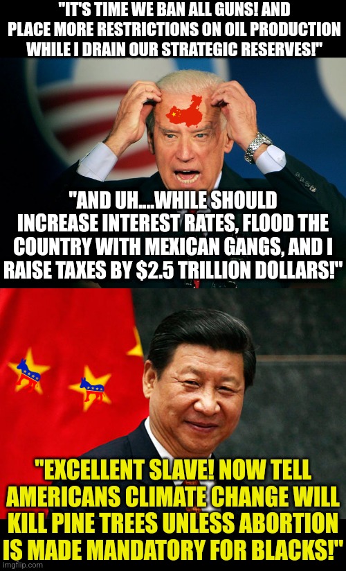 This is either a chilling example why your President cannot be owned by China. Or China has hacked the teleprompters. | "IT'S TIME WE BAN ALL GUNS! AND PLACE MORE RESTRICTIONS ON OIL PRODUCTION WHILE I DRAIN OUR STRATEGIC RESERVES!"; "AND UH....WHILE SHOULD INCREASE INTEREST RATES, FLOOD THE COUNTRY WITH MEXICAN GANGS, AND I RAISE TAXES BY $2.5 TRILLION DOLLARS!"; "EXCELLENT SLAVE! NOW TELL AMERICANS CLIMATE CHANGE WILL KILL PINE TREES UNLESS ABORTION IS MADE MANDATORY FOR BLACKS!" | image tagged in joe biden,xi jinping,ah yes enslaved,money money,china,democrats | made w/ Imgflip meme maker