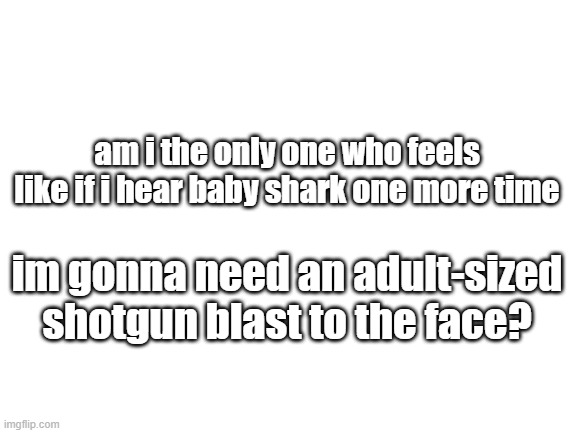 annoying as hell | am i the only one who feels like if i hear baby shark one more time; im gonna need an adult-sized shotgun blast to the face? | image tagged in blank white template | made w/ Imgflip meme maker