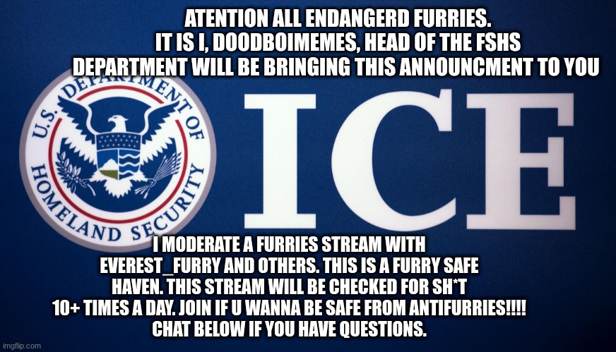 A message brought to you by the head of the furry safe haven security department. | ATENTION ALL ENDANGERD FURRIES.
IT IS I, DOODBOIMEMES, HEAD OF THE FSHS DEPARTMENT WILL BE BRINGING THIS ANNOUNCMENT TO YOU; I MODERATE A FURRIES STREAM WITH EVEREST_FURRY AND OTHERS. THIS IS A FURRY SAFE HAVEN. THIS STREAM WILL BE CHECKED FOR SH*T 10+ TIMES A DAY. JOIN IF U WANNA BE SAFE FROM ANTIFURRIES!!!!
CHAT BELOW IF YOU HAVE QUESTIONS. | image tagged in us department of homeland security ice,save,security,furries | made w/ Imgflip meme maker