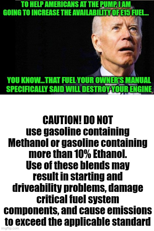Uh Democrats...we can download our owner's manuals now. My car is newer than 2012 and here is what it said: | TO HELP AMERICANS AT THE PUMP, I AM GOING TO INCREASE THE AVAILABILITY OF E15 FUEL... CAUTION! DO NOT use gasoline containing Methanol or gasoline containing more than 10% Ethanol. Use of these blends may result in starting and driveability problems, damage critical fuel system components, and cause emissions to exceed the applicable standard; YOU KNOW...THAT FUEL YOUR OWNER'S MANUAL SPECIFICALLY SAID WILL DESTROY YOUR ENGINE | image tagged in joe biden,gas,expectation vs reality,alcohol,cars,gas prices | made w/ Imgflip meme maker