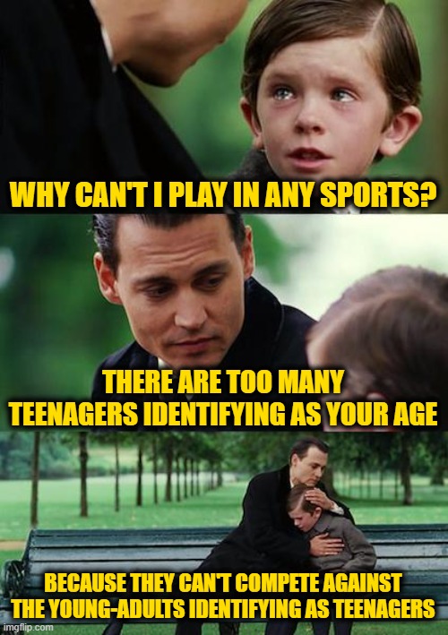 Mainstream Insanity Never Ends Well | WHY CAN'T I PLAY IN ANY SPORTS? THERE ARE TOO MANY TEENAGERS IDENTIFYING AS YOUR AGE; BECAUSE THEY CAN'T COMPETE AGAINST THE YOUNG-ADULTS IDENTIFYING AS TEENAGERS | image tagged in memes,finding neverland | made w/ Imgflip meme maker