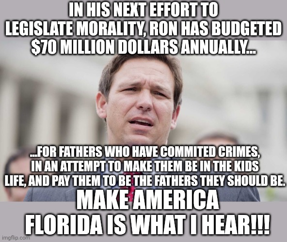 Just when you thought Ronny could NOT legislate any more morality | IN HIS NEXT EFFORT TO LEGISLATE MORALITY, RON HAS BUDGETED $70 MILLION DOLLARS ANNUALLY... ...FOR FATHERS WHO HAVE COMMITED CRIMES, IN AN ATTEMPT TO MAKE THEM BE IN THE KIDS LIFE, AND PAY THEM TO BE THE FATHERS THEY SHOULD BE. MAKE AMERICA FLORIDA IS WHAT I HEAR!!! | image tagged in ron desantis | made w/ Imgflip meme maker