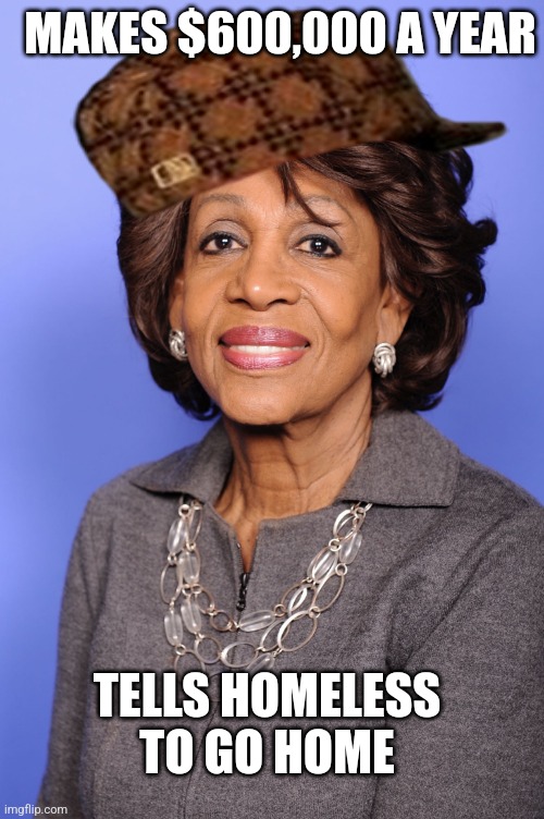 maxine waters | MAKES $600,000 A YEAR; TELLS HOMELESS TO GO HOME | image tagged in maxine waters | made w/ Imgflip meme maker