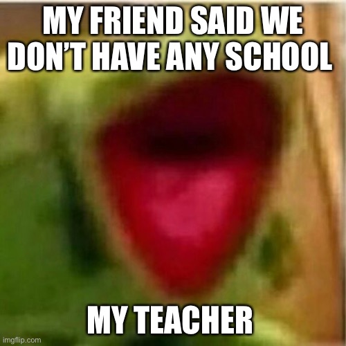 AHHHHHHHHHHHHH | MY FRIEND SAID WE DON’T HAVE ANY SCHOOL; MY TEACHER | image tagged in ahhhhhhhhhhhhh | made w/ Imgflip meme maker