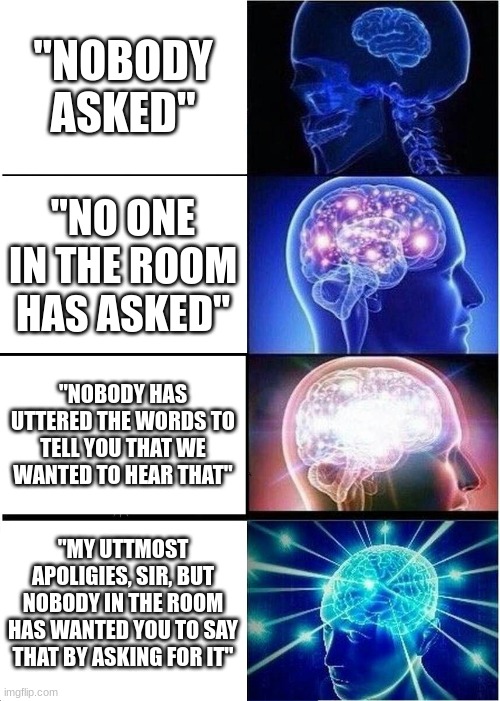 Expanding Brain | "NOBODY ASKED"; "NO ONE IN THE ROOM HAS ASKED"; "NOBODY HAS UTTERED THE WORDS TO TELL YOU THAT WE WANTED TO HEAR THAT"; "MY UTTMOST APOLIGIES, SIR, BUT NOBODY IN THE ROOM HAS WANTED YOU TO SAY THAT BY ASKING FOR IT" | image tagged in memes,expanding brain | made w/ Imgflip meme maker