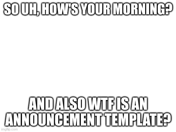 Question | SO UH, HOW'S YOUR MORNING? AND ALSO WTF IS AN ANNOUNCEMENT TEMPLATE? | image tagged in blank white template,question | made w/ Imgflip meme maker