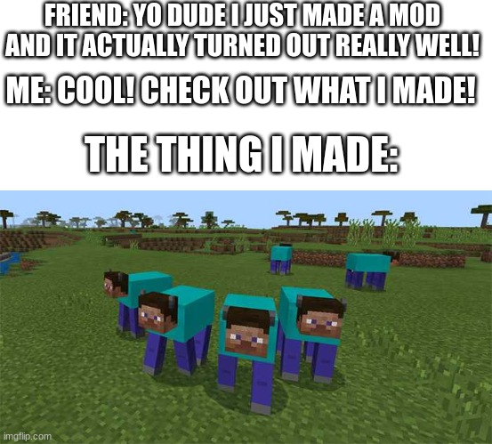 This is a representation of what i would probably do if i could make mods |  FRIEND: YO DUDE I JUST MADE A MOD AND IT ACTUALLY TURNED OUT REALLY WELL! ME: COOL! CHECK OUT WHAT I MADE! THE THING I MADE: | image tagged in me and the boys,mods,minecraft | made w/ Imgflip meme maker