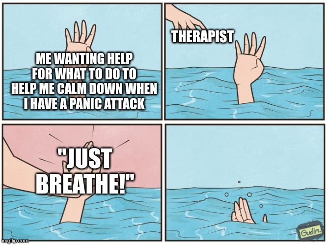 Like, BRUH- If I'm having a panic attack, I'm not gonna think, 'Oh, I should breathe or else I'll pass out!' And if I DO, then i | THERAPIST; ME WANTING HELP FOR WHAT TO DO TO HELP ME CALM DOWN WHEN I HAVE A PANIC ATTACK; "JUST BREATHE!" | image tagged in high five drown | made w/ Imgflip meme maker