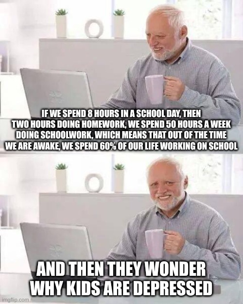 Math | IF WE SPEND 8 HOURS IN A SCHOOL DAY, THEN TWO HOURS DOING HOMEWORK, WE SPEND 50 HOURS A WEEK DOING SCHOOLWORK, WHICH MEANS THAT OUT OF THE TIME WE ARE AWAKE, WE SPEND 60% OF OUR LIFE WORKING ON SCHOOL; AND THEN THEY WONDER WHY KIDS ARE DEPRESSED | image tagged in memes,hide the pain harold | made w/ Imgflip meme maker