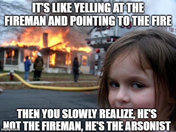 Disaster Girl Meme | IT'S LIKE YELLING AT THE FIREMAN AND POINTING TO THE FIRE THEN YOU SLOWLY REALIZE, HE'S NOT THE FIREMAN, HE'S THE ARSONIST | image tagged in memes,disaster girl | made w/ Imgflip meme maker