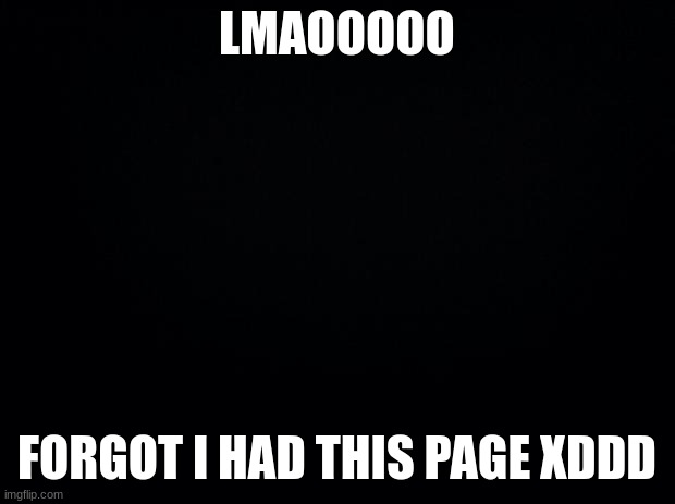 LMAO I FORGOT ALL ABOUT THIS ACCOUNT HAHAHAHA | LMAOOOOO; FORGOT I HAD THIS PAGE XDDD | image tagged in black background | made w/ Imgflip meme maker