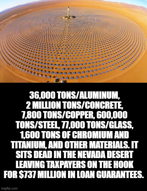 Solar schtick | 36,000 TONS/ALUMINUM, 2 MILLION TONS/CONCRETE, 7,800 TONS/COPPER, 600,000 TONS/STEEL, 77,000 TONS/GLASS, 1,600 TONS OF CHROMIUM AND TITANIUM, AND OTHER MATERIALS. IT SITS DEAD IN THE NEVADA DESERT LEAVING TAXPAYERS ON THE HOOK FOR $737 MILLION IN LOAN GUARANTEES. | image tagged in blank black | made w/ Imgflip meme maker