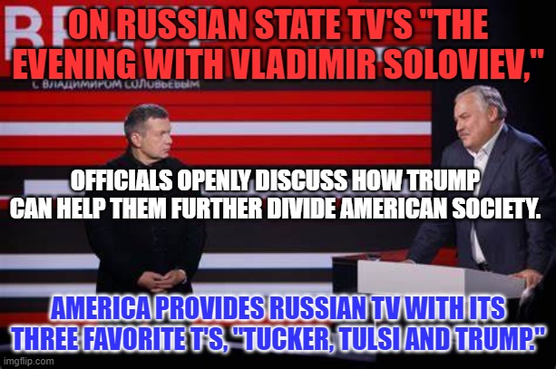 Russian Americanist--Invite Trump to an event at a "liberated," Mariupol. | ON RUSSIAN STATE TV'S "THE EVENING WITH VLADIMIR SOLOVIEV,"; OFFICIALS OPENLY DISCUSS HOW TRUMP CAN HELP THEM FURTHER DIVIDE AMERICAN SOCIETY. AMERICA PROVIDES RUSSIAN TV WITH ITS THREE FAVORITE T'S, "TUCKER, TULSI AND TRUMP." | image tagged in politics | made w/ Imgflip meme maker