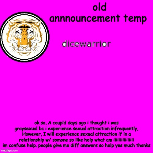 dice's annnouncment | old annnouncement temp; ok so, A coupld days ago i thought i was graysexual bc i experience sexual attraction infrequently, However, I will experience sexual attraction if in a relationship w/ somone so like help what am iiiiiiiiiiiiiiii im confuse help. people give me diff answers so help yes much thanks | image tagged in dice's annnouncment | made w/ Imgflip meme maker