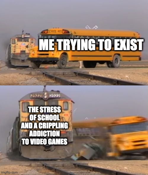 pain | ME TRYING TO EXIST; THE STRESS OF SCHOOL AND A CRIPPLING ADDICTION TO VIDEO GAMES | image tagged in a train hitting a school bus | made w/ Imgflip meme maker