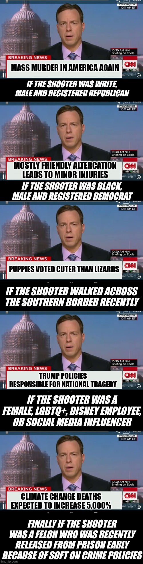 In light of the recent NY Subway Shooting, a refresher on how the shooting will be reported by CNN is necessary | MASS MURDER IN AMERICA AGAIN; IF THE SHOOTER WAS WHITE, MALE AND REGISTERED REPUBLICAN; MOSTLY FRIENDLY ALTERCATION LEADS TO MINOR INJURIES; IF THE SHOOTER WAS BLACK, MALE AND REGISTERED DEMOCRAT; PUPPIES VOTED CUTER THAN LIZARDS; IF THE SHOOTER WALKED ACROSS THE SOUTHERN BORDER RECENTLY; TRUMP POLICIES RESPONSIBLE FOR NATIONAL TRAGEDY; IF THE SHOOTER WAS A FEMALE, LGBTQ+, DISNEY EMPLOYEE, OR SOCIAL MEDIA INFLUENCER; CLIMATE CHANGE DEATHS EXPECTED TO INCREASE 5,000%; FINALLY IF THE SHOOTER WAS A FELON WHO WAS RECENTLY RELEASED FROM PRISON EARLY BECAUSE OF SOFT ON CRIME POLICIES | image tagged in cnn breaking news template,crime,liberal logic,shooting,expectation vs reality,biased media | made w/ Imgflip meme maker