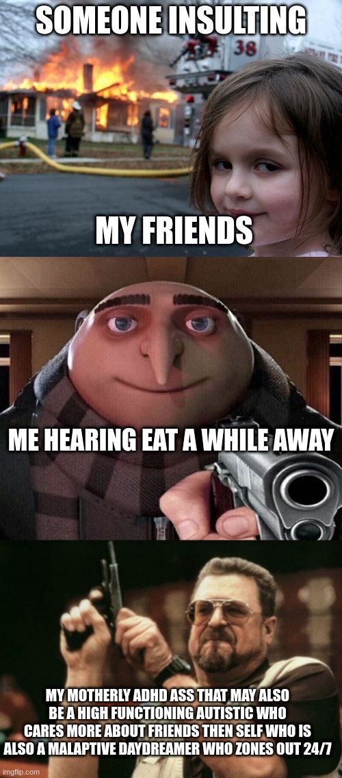 SOMEONE INSULTING; MY FRIENDS; ME HEARING EAT A WHILE AWAY; MY MOTHERLY ADHD ASS THAT MAY ALSO BE A HIGH FUNCTIONING AUTISTIC WHO CARES MORE ABOUT FRIENDS THEN SELF WHO IS ALSO A MALAPTIVE DAYDREAMER WHO ZONES OUT 24/7 | image tagged in memes,disaster girl,gru gun,am i the only one around here | made w/ Imgflip meme maker
