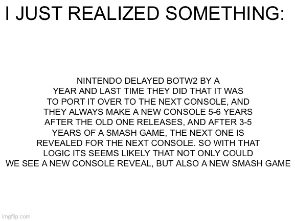 Coincidence? MOST LIKELY! (But it does seem about time) | NINTENDO DELAYED BOTW2 BY A YEAR AND LAST TIME THEY DID THAT IT WAS TO PORT IT OVER TO THE NEXT CONSOLE, AND THEY ALWAYS MAKE A NEW CONSOLE 5-6 YEARS AFTER THE OLD ONE RELEASES, AND AFTER 3-5 YEARS OF A SMASH GAME, THE NEXT ONE IS REVEALED FOR THE NEXT CONSOLE. SO WITH THAT LOGIC ITS SEEMS LIKELY THAT NOT ONLY COULD WE SEE A NEW CONSOLE REVEAL, BUT ALSO A NEW SMASH GAME; I JUST REALIZED SOMETHING: | image tagged in blank white template | made w/ Imgflip meme maker