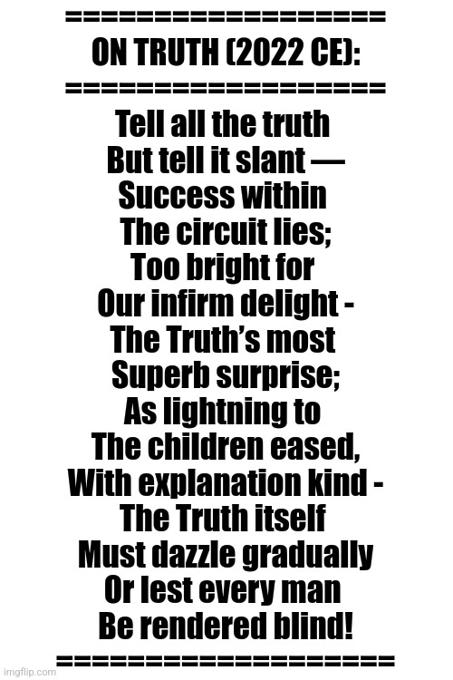 ON TRUTH (By SimoTheFinlandized ~ 2022 CE) |  ==================
ON TRUTH (2022 CE):
==================
Tell all the truth 
But tell it slant —
Success within 
The circuit lies;
Too bright for 
Our infirm delight -
The Truth’s most 
Superb surprise;
As lightning to 
The children eased,
With explanation kind -
The Truth itself 
Must dazzle gradually
Or lest every man 
Be rendered blind!
=================== | image tagged in simothefinlandized,telling the truth,poetry | made w/ Imgflip meme maker