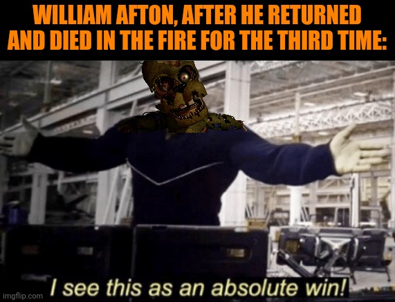 Fnaf lore be like: | WILLIAM AFTON, AFTER HE RETURNED AND DIED IN THE FIRE FOR THE THIRD TIME: | image tagged in i see this as an absolute win | made w/ Imgflip meme maker