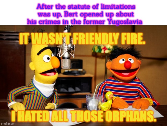 Bert And Ernie Radio | IT WASN'T FRIENDLY FIRE. I HATED ALL THOSE ORPHANS. After the statute of limitations was up, Bert opened up about his crimes in the former Y | image tagged in bert and ernie radio,ive committed various war crimes,sesame street,yugoslavia,war criminal | made w/ Imgflip meme maker