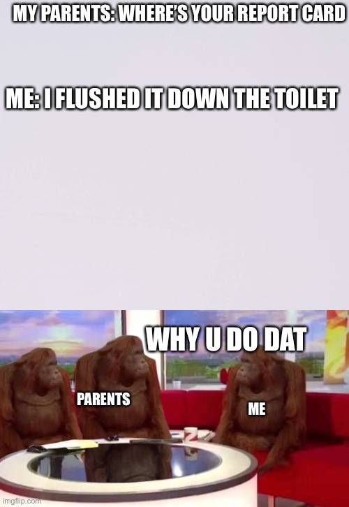 MY PARENTS: WHERE’S YOUR REPORT CARD; ME: I FLUSHED IT DOWN THE TOILET; WHY U DO DAT; PARENTS; ME | image tagged in where monkey,nostalgia | made w/ Imgflip meme maker