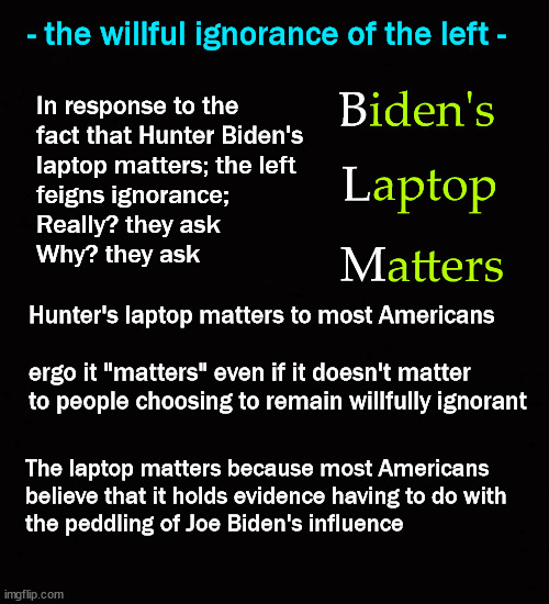 - the willful ignorance of the left - | - the willful ignorance of the left -; In response to the 
fact that Hunter Biden's 
laptop matters; the left 
feigns ignorance; 
Really? they ask
Why? they ask; Hunter's laptop matters to most Americans
 
ergo it "matters" even if it doesn't matter 
to people choosing to remain willfully ignorant; The laptop matters because most Americans 
believe that it holds evidence having to do with 
the peddling of Joe Biden's influence | image tagged in hunter's laptop | made w/ Imgflip meme maker