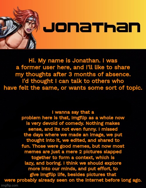 Let's discuss, shall we? | Hi. My name is Jonathan. I was a former user here, and I'll like to share my thoughts after 3 months of absence. I'd thought I can talk to others who have felt the same, or wants some sort of topic. I wanna say that a problem here is that, Imgflip as a whole now is very devoid of comedy. Nothing makes sense, and its not even funny. I missed the days where we made an image, we put thought into it, we edited, and shared to fun. Those were good memes, but now most memes are just a mere 2 pictures slapped together to form a context, which is lazy, and boring. I think we should explore more into our minds, and put effort, to give imgflip life, besides pictures that were probably already seen on the internet before long ago. | image tagged in jonathan's sixth template | made w/ Imgflip meme maker