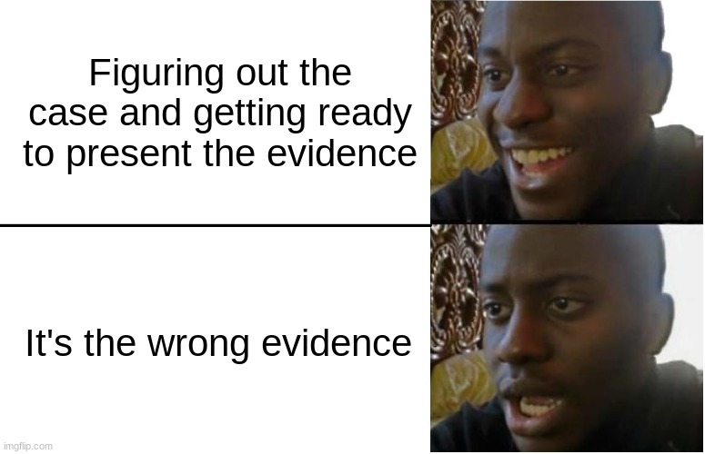 Ace Attorney struggles | Figuring out the case and getting ready to present the evidence; It's the wrong evidence | image tagged in disappointed black guy,ace attorney,lawyer | made w/ Imgflip meme maker