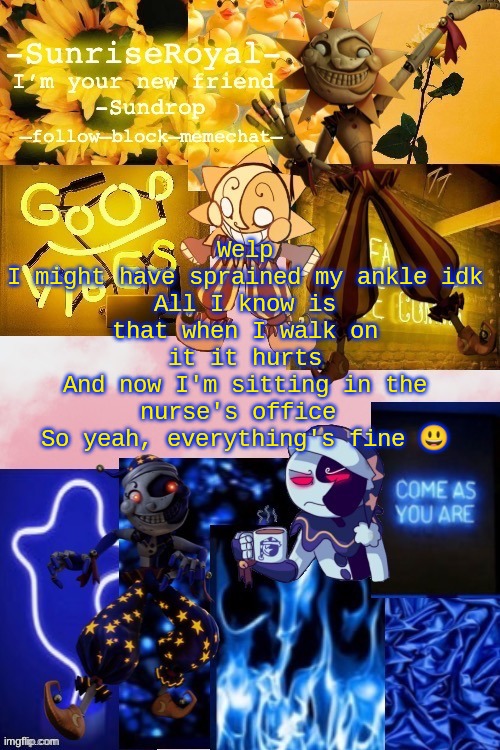 Yup everything is totally fine :D | Welp
I might have sprained my ankle idk
All I know is that when I walk on it it hurts
And now I'm sitting in the nurse's office 
So yeah, everything's fine 😃 | image tagged in -sunriseroyal-'s new announcement temp thanks doggowithwaffle | made w/ Imgflip meme maker