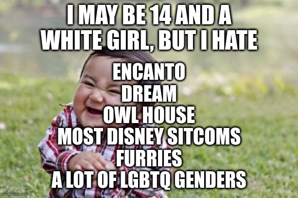 Evil Toddler | I MAY BE 14 AND A WHITE GIRL, BUT I HATE; ENCANTO
DREAM
OWL HOUSE
MOST DISNEY SITCOMS
FURRIES
A LOT OF LGBTQ GENDERS | image tagged in memes,evil toddler | made w/ Imgflip meme maker