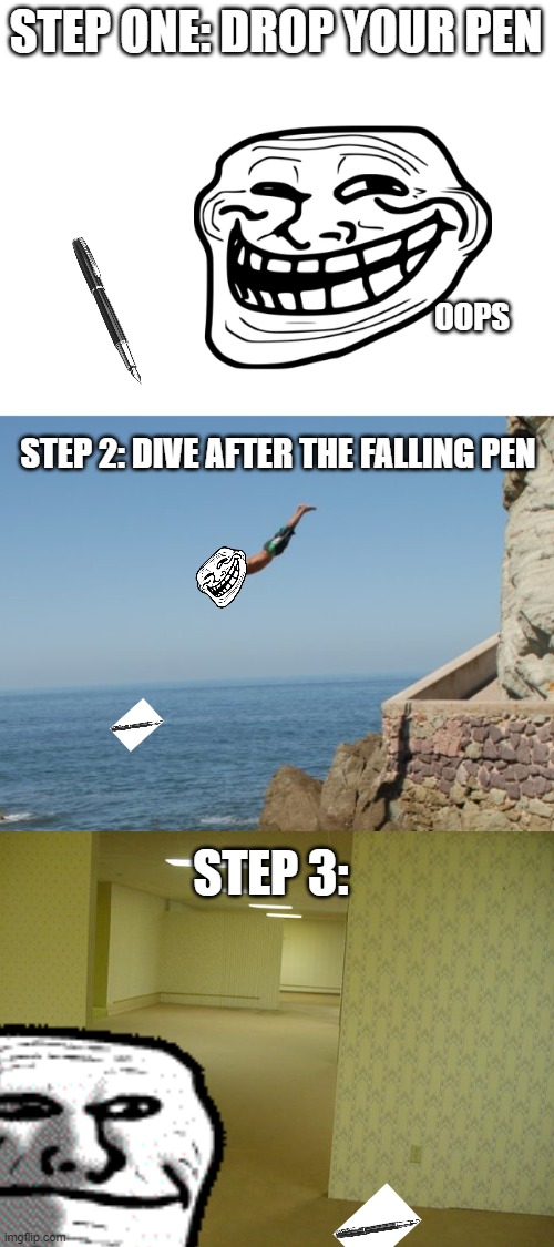 STEP ONE: DROP YOUR PEN OOPS STEP 2: DIVE AFTER THE FALLING PEN STEP 3: | image tagged in blank white template,cliff diver,the backrooms | made w/ Imgflip meme maker