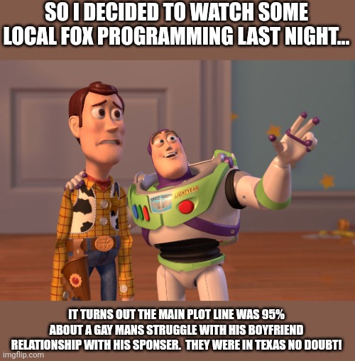 Gay Texas on Fox!! |  SO I DECIDED TO WATCH SOME LOCAL FOX PROGRAMMING LAST NIGHT... IT TURNS OUT THE MAIN PLOT LINE WAS 95% ABOUT A GAY MANS STRUGGLE WITH HIS BOYFRIEND RELATIONSHIP WITH HIS SPONSER.  THEY WERE IN TEXAS NO DOUBT! | image tagged in memes,x x everywhere | made w/ Imgflip meme maker