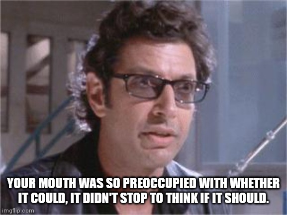 Mouthy | YOUR MOUTH WAS SO PREOCCUPIED WITH WHETHER IT COULD, IT DIDN'T STOP TO THINK IF IT SHOULD. | image tagged in jeff goldblum | made w/ Imgflip meme maker