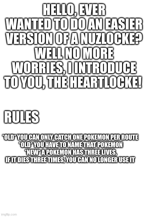 the heartlocke |  HELLO, EVER WANTED TO DO AN EASIER VERSION OF A NUZLOCKE? WELL NO MORE WORRIES, I INTRODUCE TO YOU, THE HEARTLOCKE! RULES; *OLD* YOU CAN ONLY CATCH ONE POKEMON PER ROUTE 
*OLD* YOU HAVE TO NAME THAT POKEMON
*NEW* A POKEMON HAS THREE LIVES, IF IT DIES THREE TIMES, YOU CAN NO LONGER USE IT | made w/ Imgflip meme maker