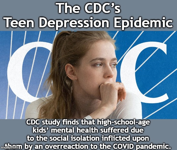 More accurately called, "The Democrat Party's Teen Depression Epidemic" |  The CDC’s Teen Depression Epidemic; CDC study finds that high-school-age kids’ mental health suffered due to the social isolation inflicted upon them by an overreaction to the COVID pandemic. | image tagged in democrat party,fake news,lockdown,covidiots,depression | made w/ Imgflip meme maker